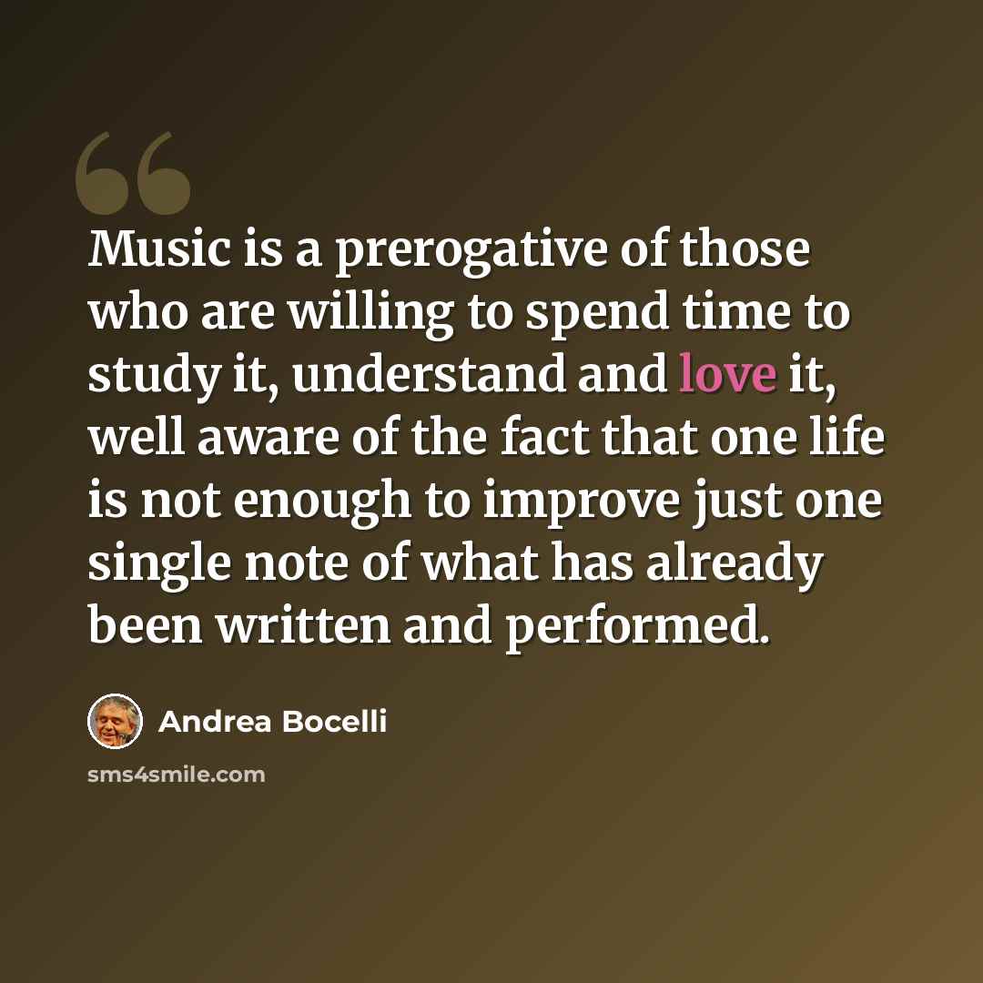 “Music is a prerogative of those who are willing to spend time to study it, understand and love it, well aware of the fact that one life is not enough to improve just one single note of what has already been written and performed.” quote by Andrea Bocelli