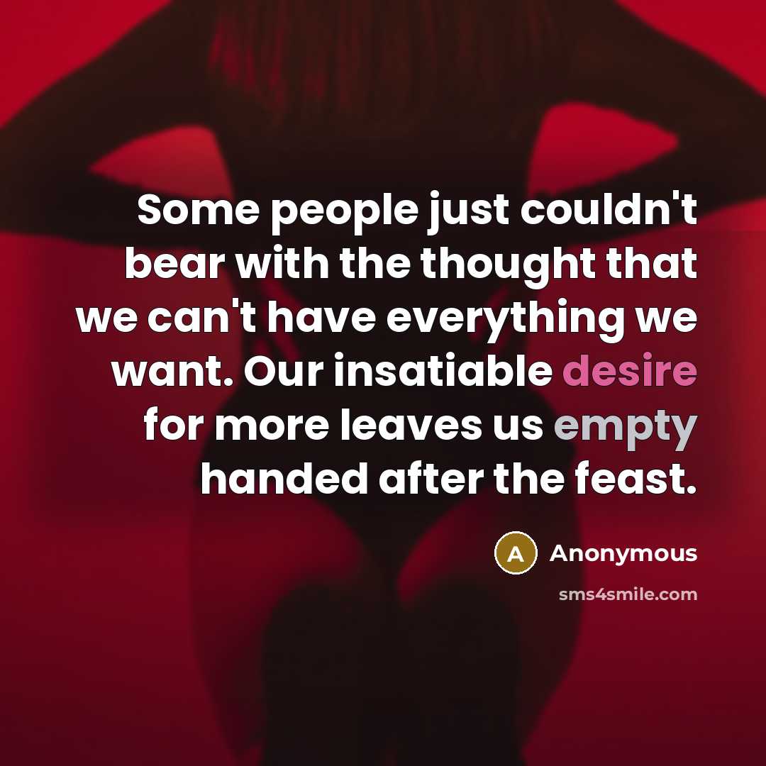 “Some people just couldn't bear with the thought that we can't have everything we want. Our insatiable desire for more leaves us empty handed after the feast.” quote by Anonymous