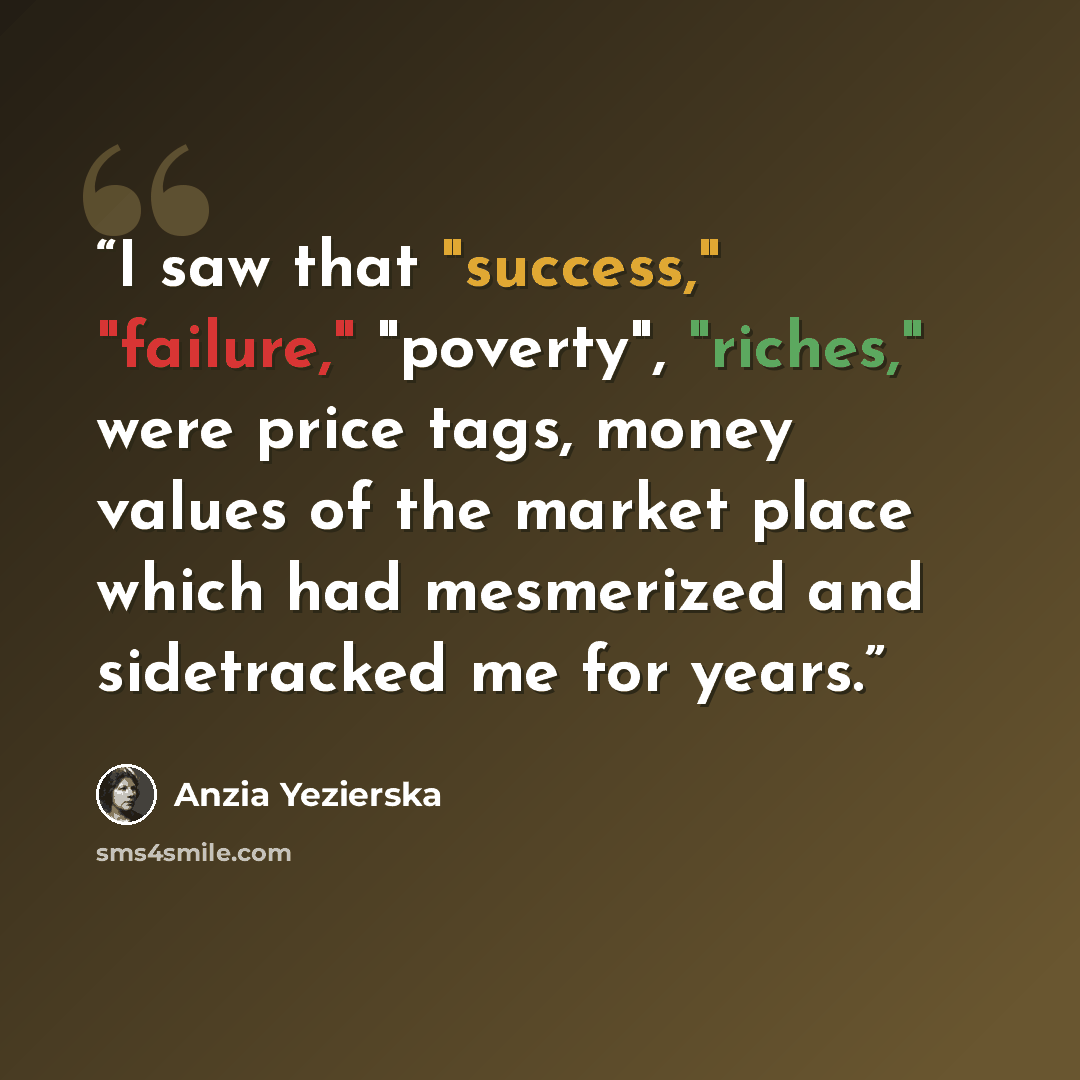 “I saw that "success," "failure," "poverty", "riches," were price tags, money values of the market place which had mesmerized and sidetracked me for years.” quote by Anzia Yezierska