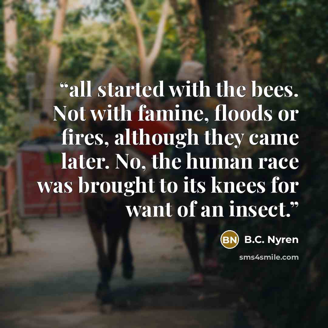 “all started with the bees. Not with famine, floods or fires, although they came later. No, the human race was brought to its knees for want of an insect.” quote by B.C. Nyren