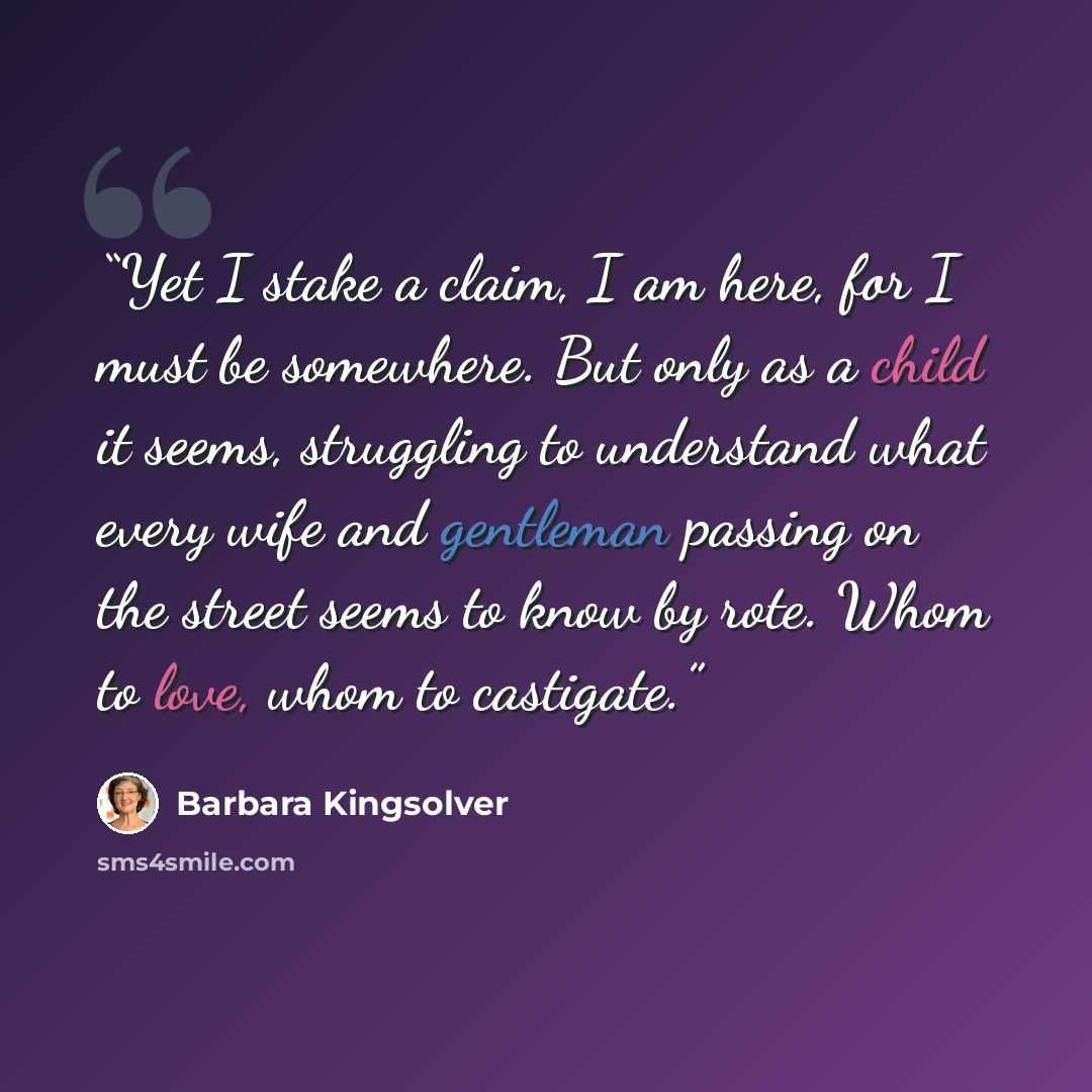 “Yet I stake a claim, I am here, for I must be somewhere. But only as a child it seems, struggling to understand what every wife and gentleman passing on the street seems to know by rote. Whom to love, whom to castigate.” quote by Barbara Kingsolver