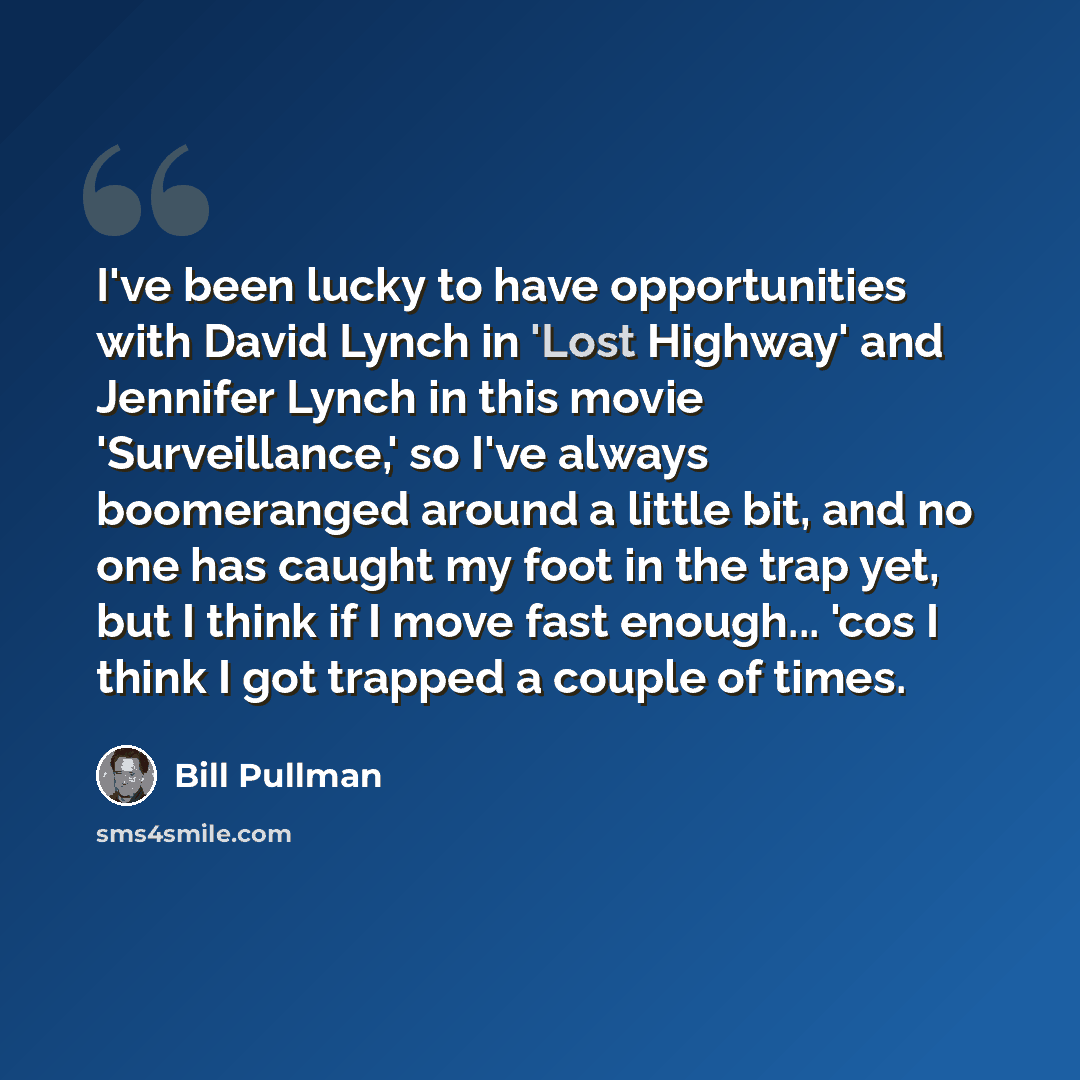 “I've been lucky to have opportunities with David Lynch in 'Lost Highway' and Jennifer Lynch in this movie 'Surveillance,' so I've always boomeranged around a little bit, and no one has caught my foot in the trap yet, but I think if I move fast enough... 'cos I think I got trapped a couple of times.” quote by Bill Pullman
