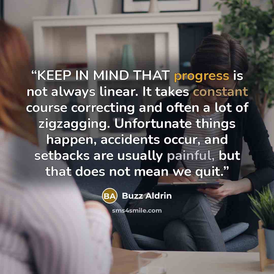 “KEEP IN MIND THAT progress is not always linear. It takes constant course correcting and often a lot of zigzagging. Unfortunate things happen, accidents occur, and setbacks are usually painful, but that does not mean we quit.” quote by Buzz Aldrin