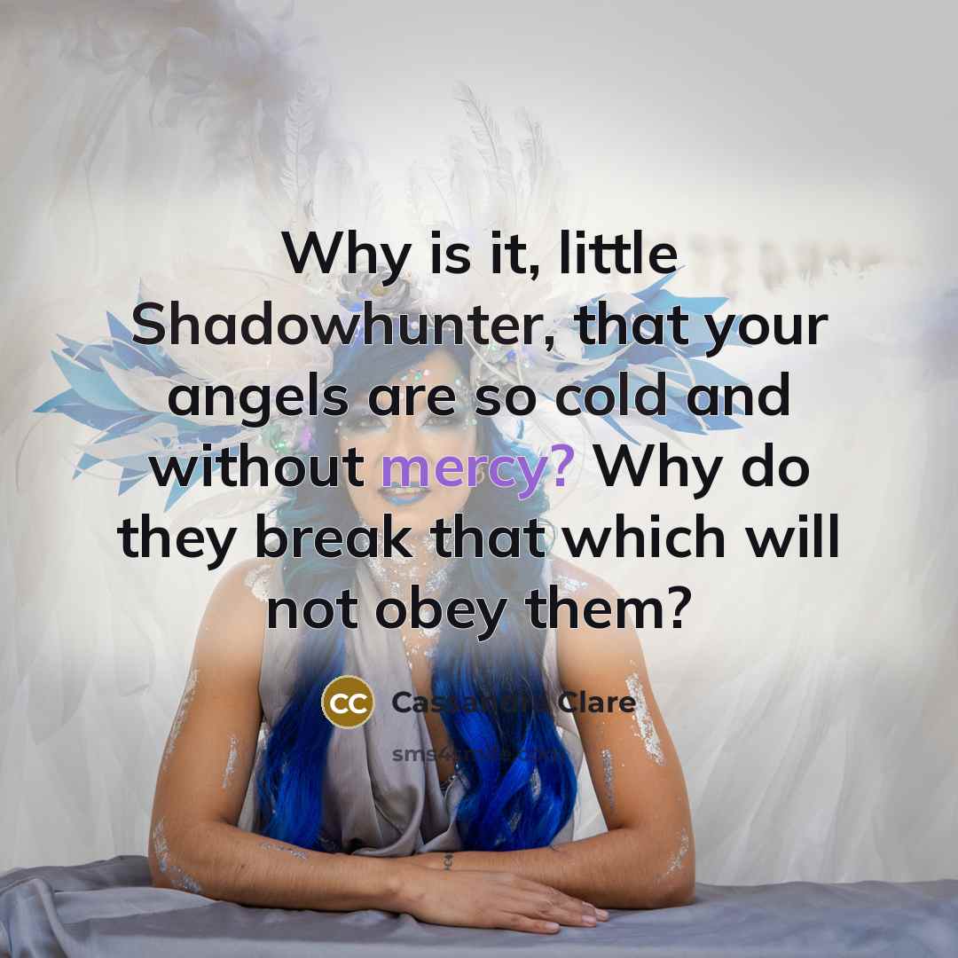 “Why is it, little Shadowhunter, that your angels are so cold and without mercy? Why do they break that which will not obey them?” quote by Cassandra Clare