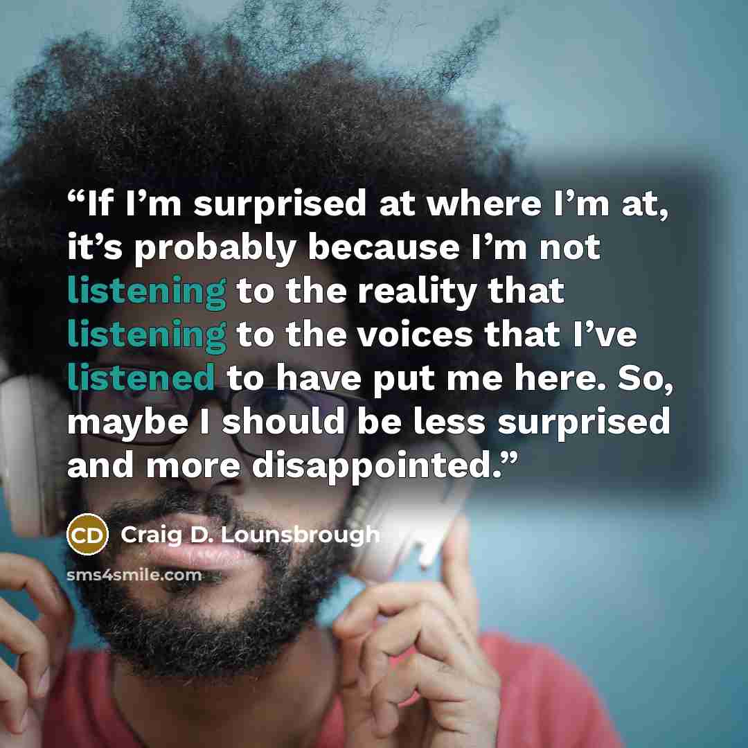 “If I’m surprised at where I’m at, it’s probably because I’m not listening to the reality that listening to the voices that I’ve listened to have put me here. So, maybe I should be less surprised and more disappointed.” quote by Craig D. Lounsbrough