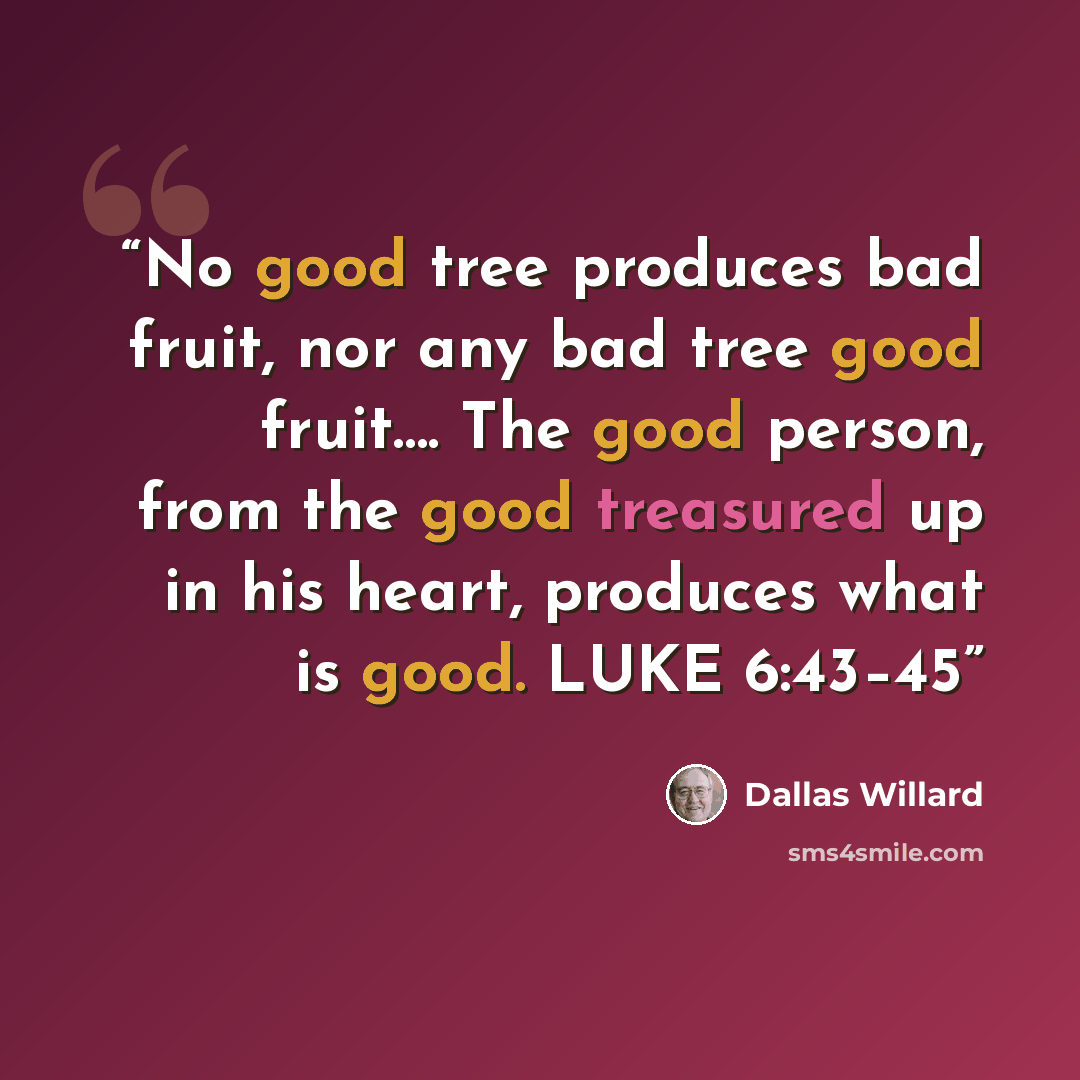 “No good tree produces bad fruit, nor any bad tree good fruit…. The good person, from the good treasured up in his heart, produces what is good. LUKE 6:43–45” quote by Dallas Willard