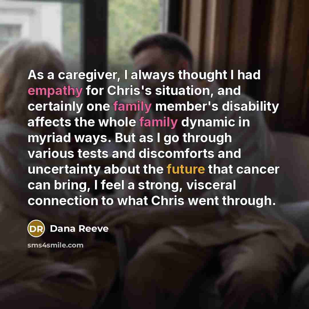 “As a caregiver, I always thought I had empathy for Chris's situation, and certainly one family member's disability affects the whole family dynamic in myriad ways. But as I go through various tests and discomforts and uncertainty about the future that cancer can bring, I feel a strong, visceral…” quote by Dana Reeve