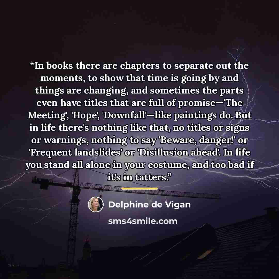 “In books there are chapters to separate out the moments, to show that time is going by and things are changing, and sometimes the parts even have titles that are full of promise—'The Meeting', 'Hope', 'Downfall'—like paintings do. But in life there's nothing like that, no titles or signs or…” quote by Delphine de Vigan