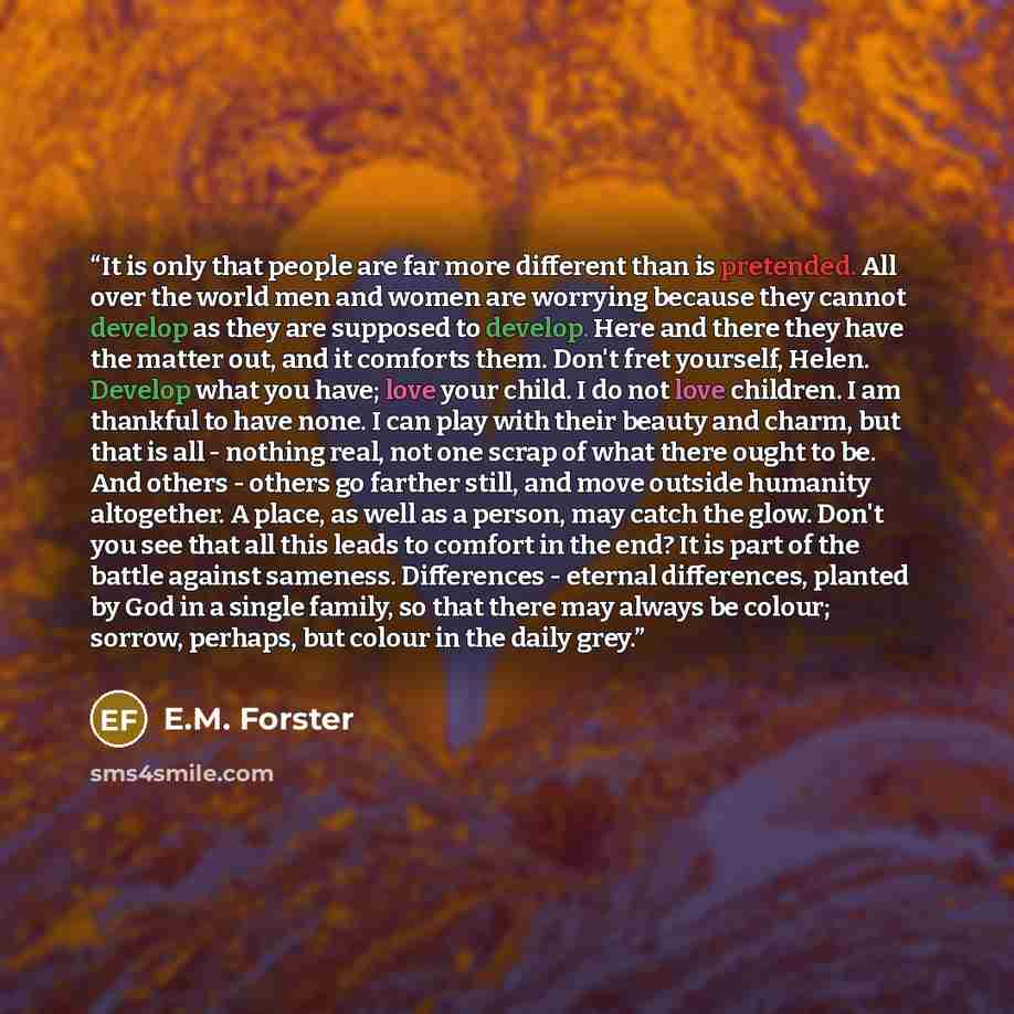 “It is only that people are far more different than is pretended. All over the world men and women are worrying because they cannot develop as they are supposed to develop. Here and there they have the matter out, and it comforts them. Don't fret yourself, Helen. Develop what you have; love your…” quote by E.M. Forster