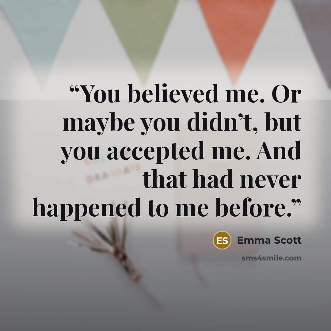 “You believed me. Or maybe you didn’t, but you accepted me. And that had never happened to me before.” quote by Emma Scott