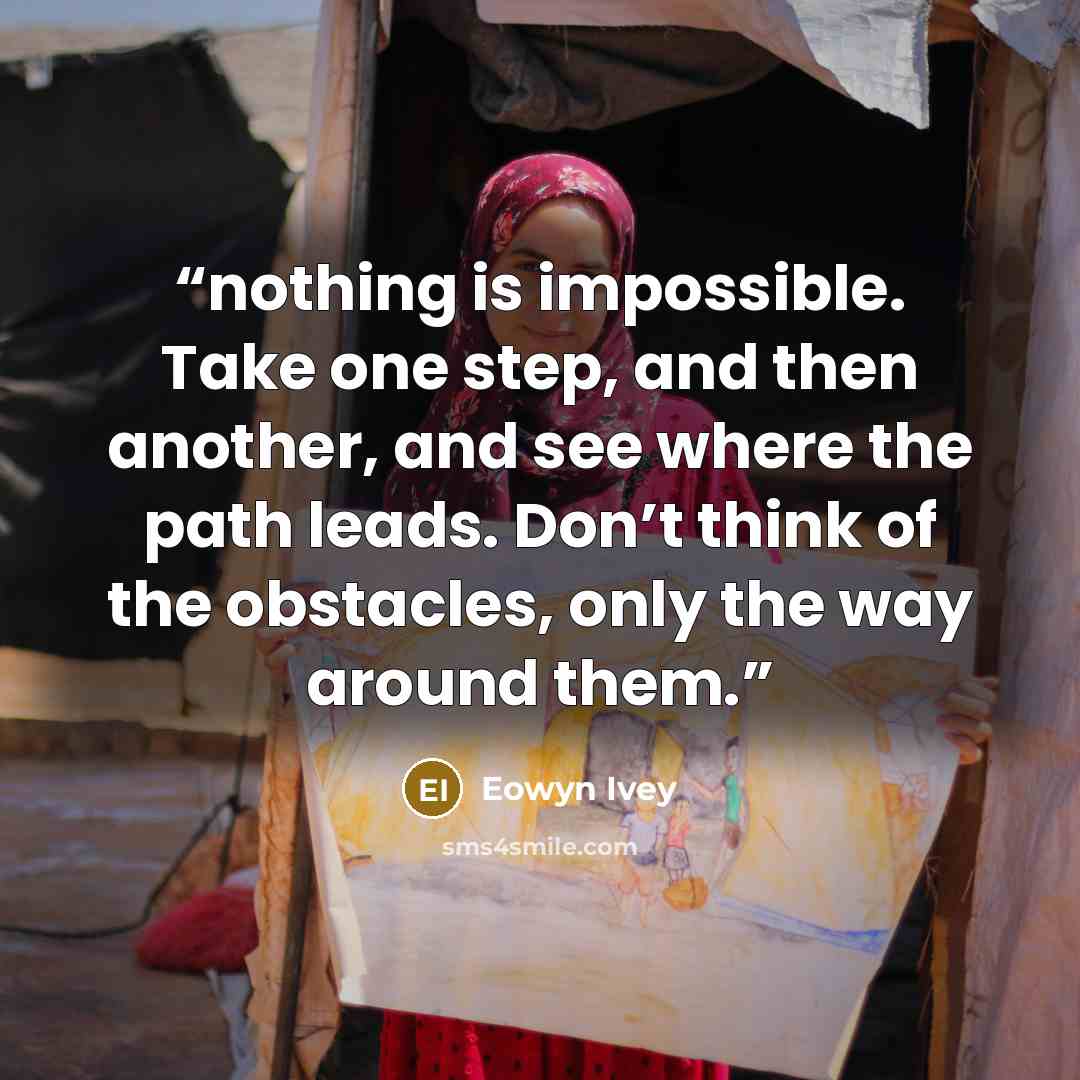“nothing is impossible. Take one step, and then another, and see where the path leads. Don’t think of the obstacles, only the way around them.” quote by Eowyn Ivey