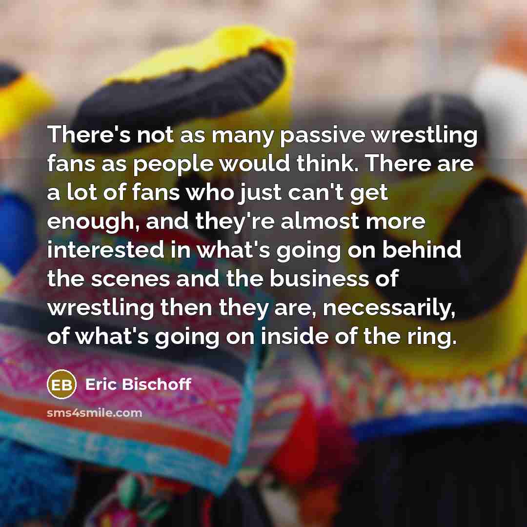 “There's not as many passive wrestling fans as people would think. There are a lot of fans who just can't get enough, and they're almost more interested in what's going on behind the scenes and the business of wrestling then they are, necessarily, of what's going on inside of the ring.” quote by Eric Bischoff