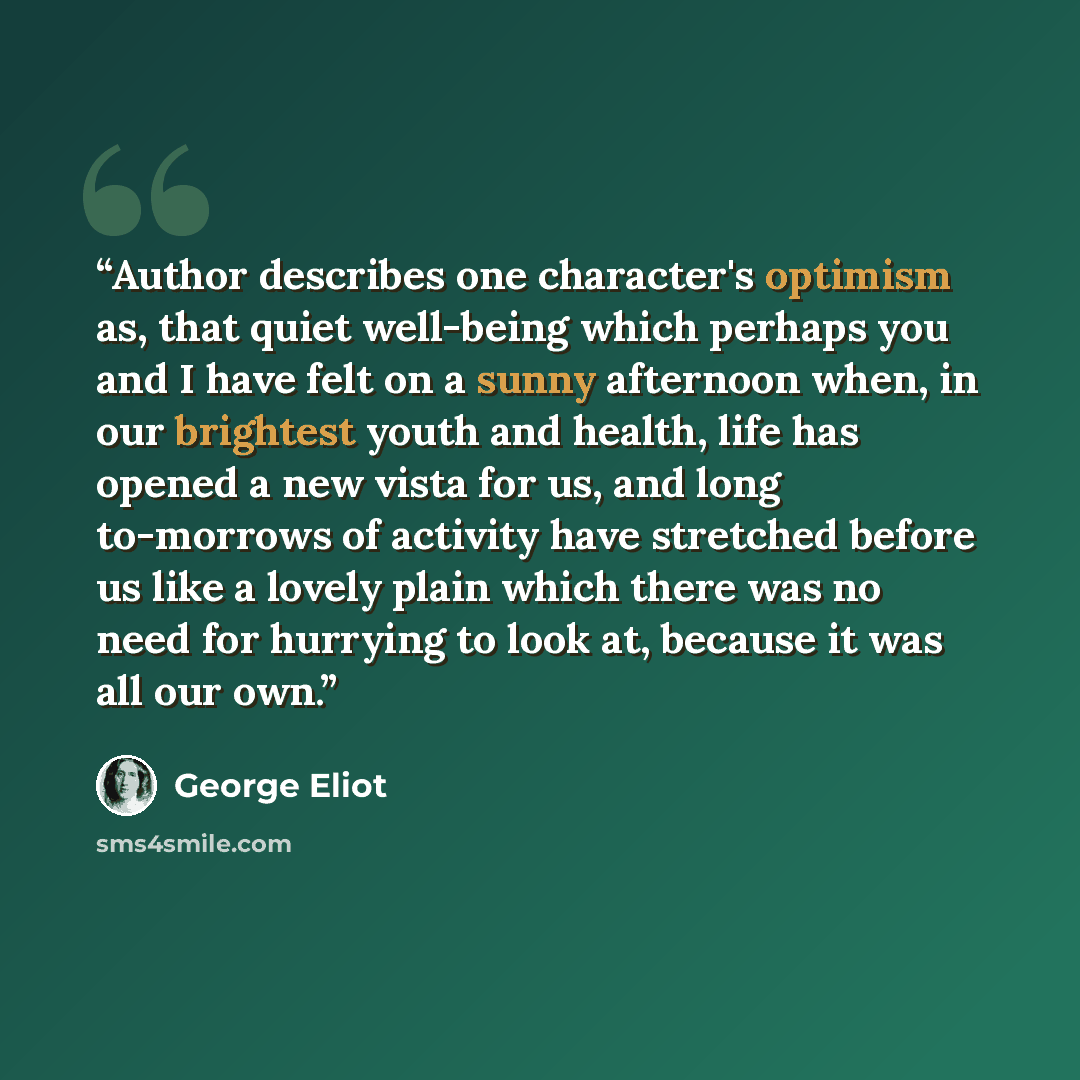 “Author describes one character's optimism as, that quiet well-being which perhaps you and I have felt on a sunny afternoon when, in our brightest youth and health, life has opened a new vista for us, and long to-morrows of activity have stretched before us like a lovely plain which there was no…” quote by George Eliot