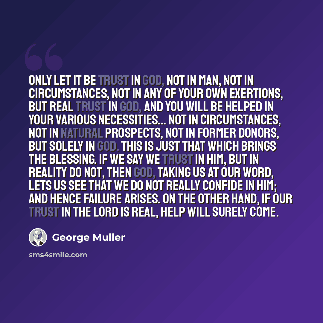 “Only let it be trust in God, not in man, not in circumstances, not in any of your own exertions, but real trust in God, and you will be helped in your various necessities... Not in circumstances, not in natural prospects, not in former donors, but solely in God. This is just that which brings the…” quote by George Muller