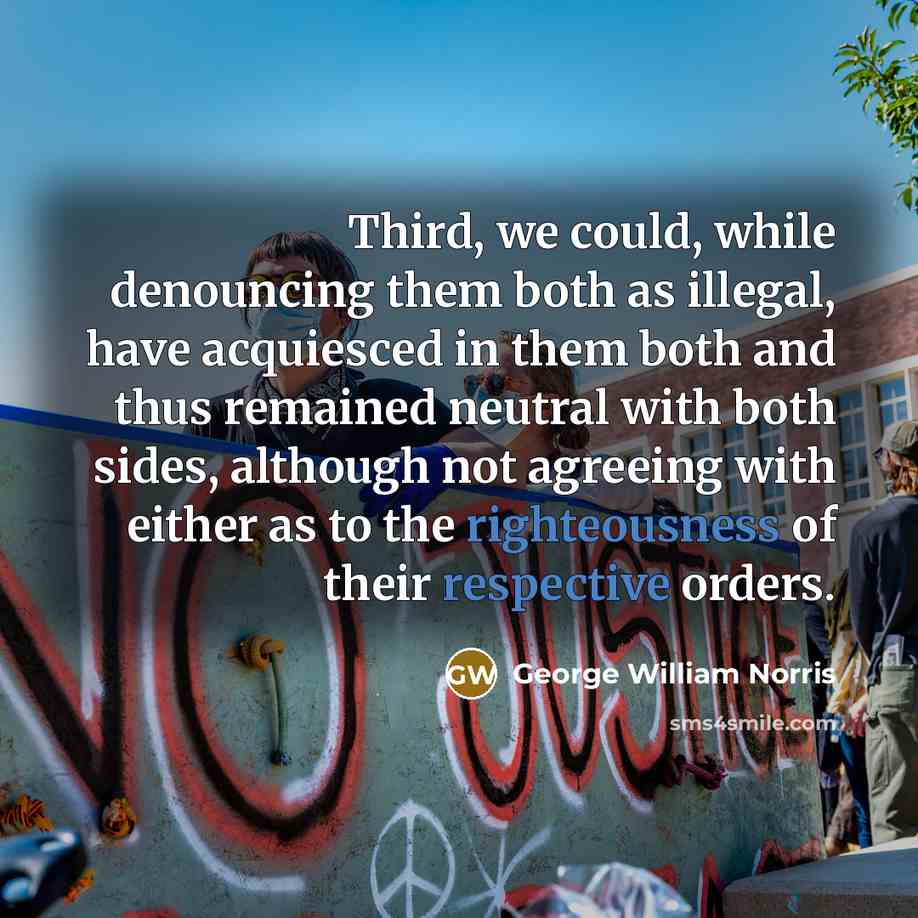 “Third, we could, while denouncing them both as illegal, have acquiesced in them both and thus remained neutral with both sides, although not agreeing with either as to the righteousness of their respective orders.” quote by George William Norris
