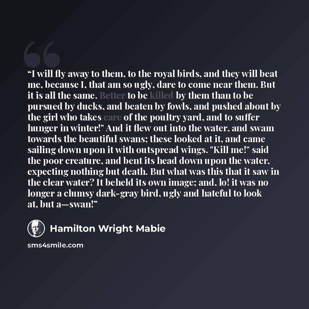 “I will fly away to them, to the royal birds, and they will beat me, because I, that am so ugly, dare to come near them. But it is all the same. Better to be killed by them than to be pursued by ducks, and beaten by fowls, and pushed about by the girl who takes care of the poultry yard, and to…” quote by Hamilton Wright Mabie