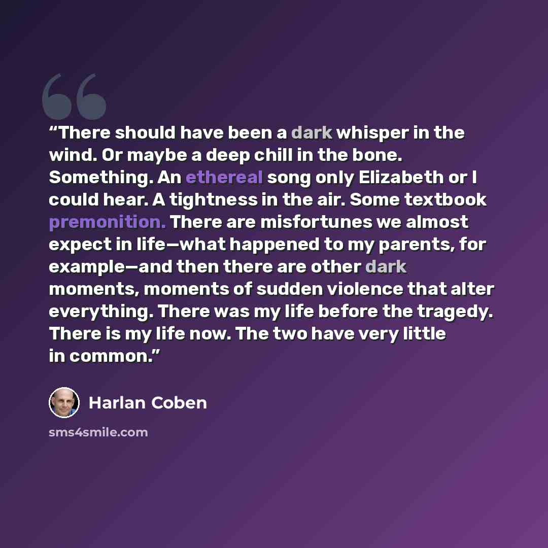 “There should have been a dark whisper in the wind. Or maybe a deep chill in the bone. Something. An ethereal song only Elizabeth or I could hear. A tightness in the air. Some textbook premonition. There are misfortunes we almost expect in life—what happened to my parents, for example—and then…” quote by Harlan Coben