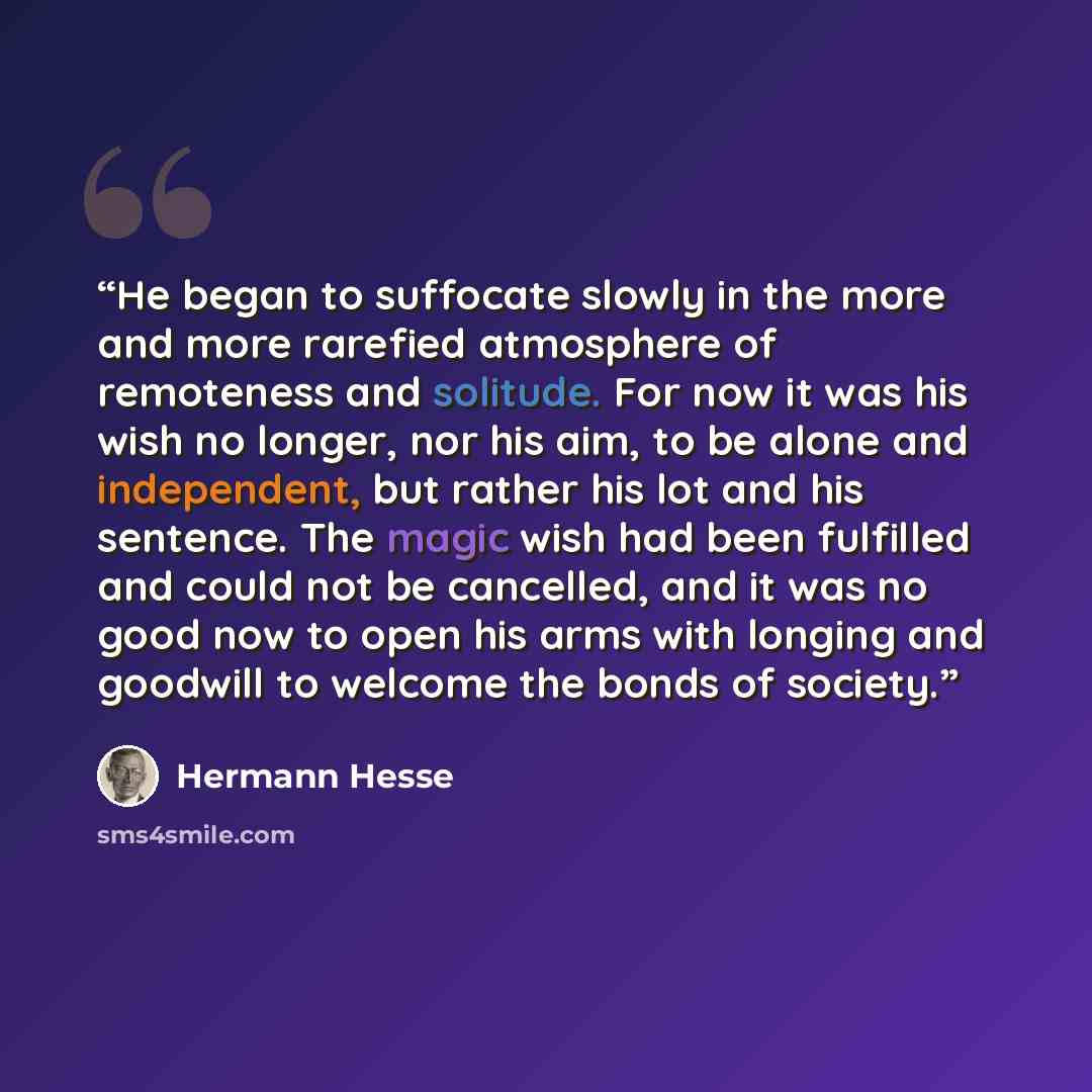 “He began to suffocate slowly in the more and more rarefied atmosphere of remoteness and solitude. For now it was his wish no longer, nor his aim, to be alone and independent, but rather his lot and his sentence. The magic wish had been fulfilled and could not be cancelled, and it was no good now…” quote by Hermann Hesse