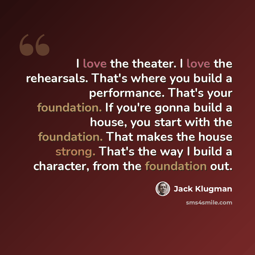 “I love the theater. I love the rehearsals. That's where you build a performance. That's your foundation. If you're gonna build a house, you start with the foundation. That makes the house strong. That's the way I build a character, from the foundation out.” quote by Jack Klugman