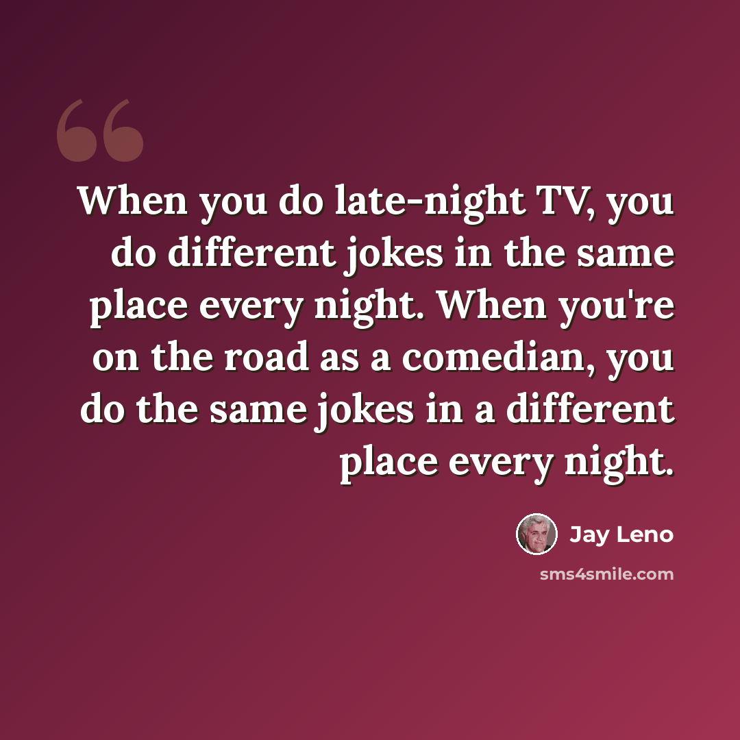 “When you do late-night TV, you do different jokes in the same place every night. When you're on the road as a comedian, you do the same jokes in a different place every night.” quote by Jay Leno