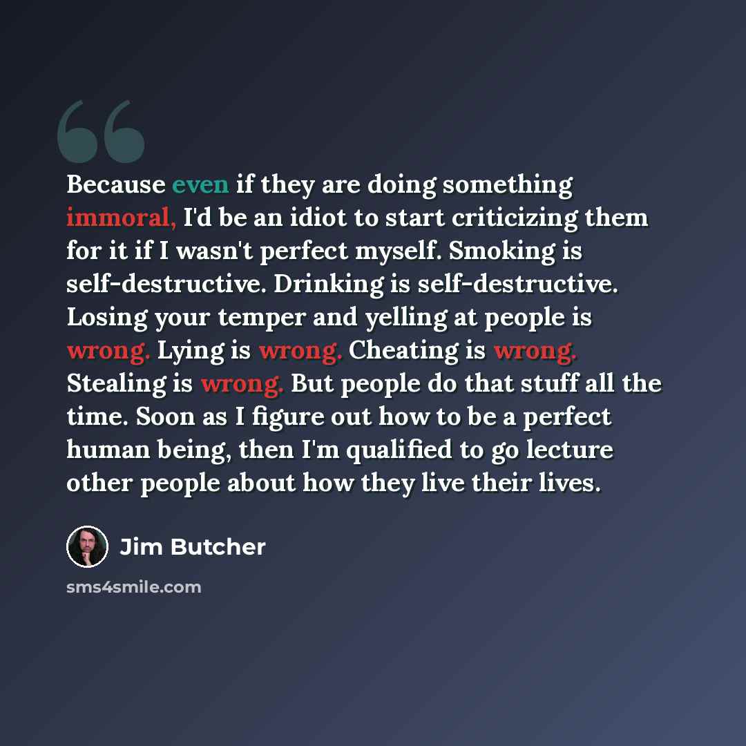 “Because even if they are doing something immoral, I'd be an idiot to start criticizing them for it if I wasn't perfect myself. Smoking is self-destructive. Drinking is self-destructive. Losing your temper and yelling at people is wrong. Lying is wrong. Cheating is wrong. Stealing is wrong. But…” quote by Jim Butcher