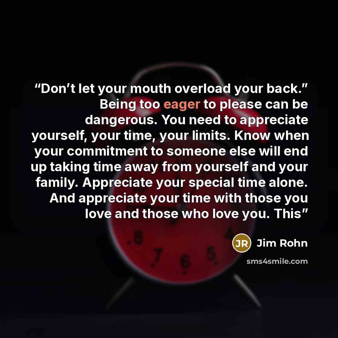 “Don’t let your mouth overload your back.” Being too eager to please can be dangerous. You need to appreciate yourself, your time, your limits. Know when your commitment to someone else will end up taking time away from yourself and your family. Appreciate your special time alone. And appreciate…” quote by Jim Rohn