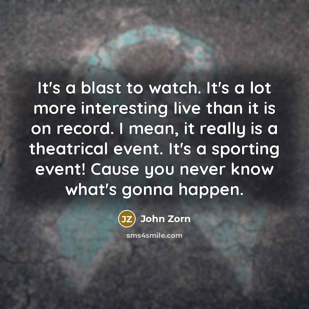 “It's a blast to watch. It's a lot more interesting live than it is on record. I mean, it really is a theatrical event. It's a sporting event! Cause you never know what's gonna happen.” quote by John Zorn