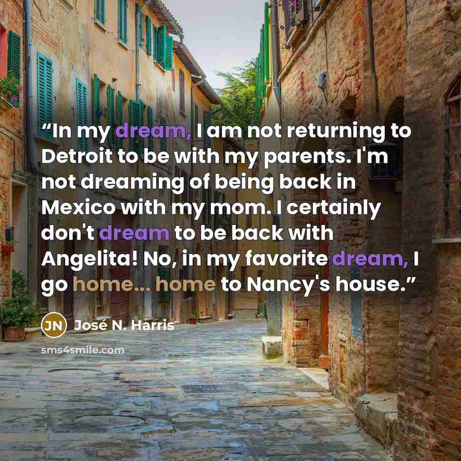 “In my dream, I am not returning to Detroit to be with my parents. I'm not dreaming of being back in Mexico with my mom. I certainly don't dream to be back with Angelita! No, in my favorite dream, I go home... home to Nancy's house.” quote by José N. Harris