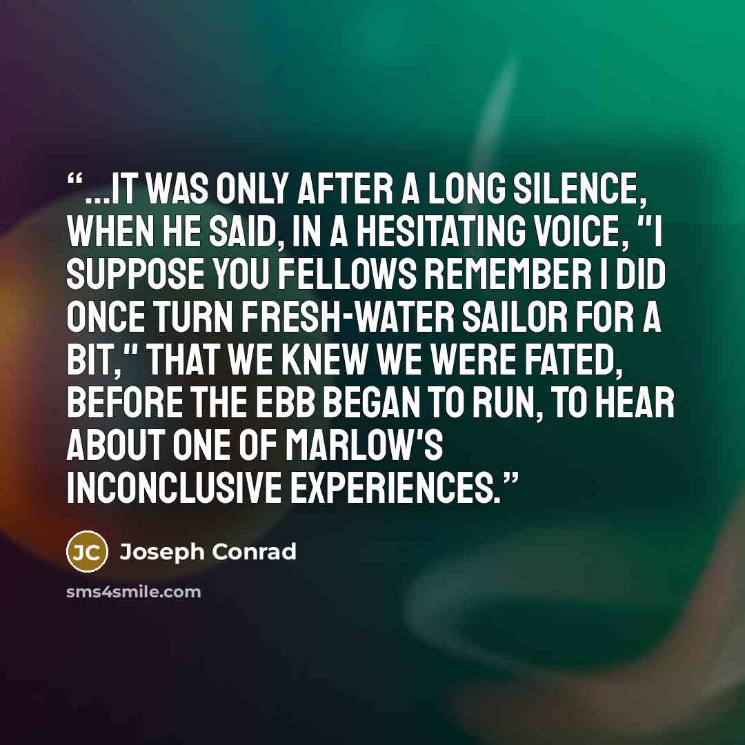 “...it was only after a long silence, when he said, in a hesitating voice, "I suppose you fellows remember I did once turn fresh-water sailor for a bit," that we knew we were fated, before the ebb began to run, to hear about one of Marlow's inconclusive experiences.” quote by Joseph Conrad