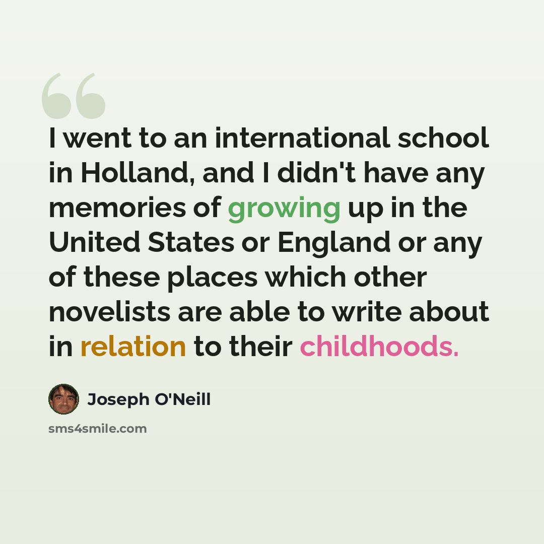 “I went to an international school in Holland, and I didn't have any memories of growing up in the United States or England or any of these places which other novelists are able to write about in relation to their childhoods.” quote by Joseph O'Neill