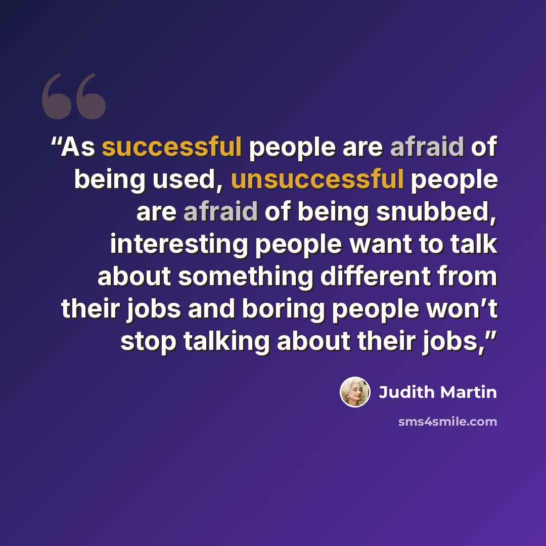 “As successful people are afraid of being used, unsuccessful people are afraid of being snubbed, interesting people want to talk about something different from their jobs and boring people won’t stop talking about their jobs,” quote by Judith Martin