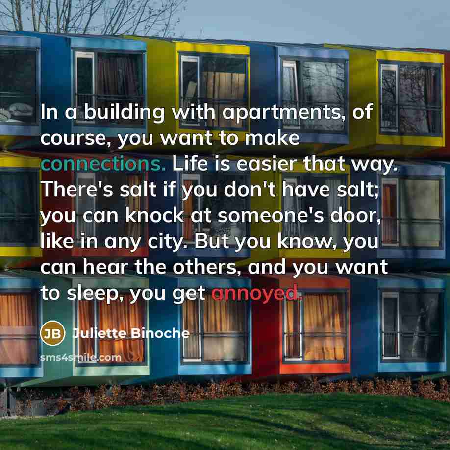 “In a building with apartments, of course, you want to make connections. Life is easier that way. There's salt if you don't have salt; you can knock at someone's door, like in any city. But you know, you can hear the others, and you want to sleep, you get annoyed.” quote by Juliette Binoche