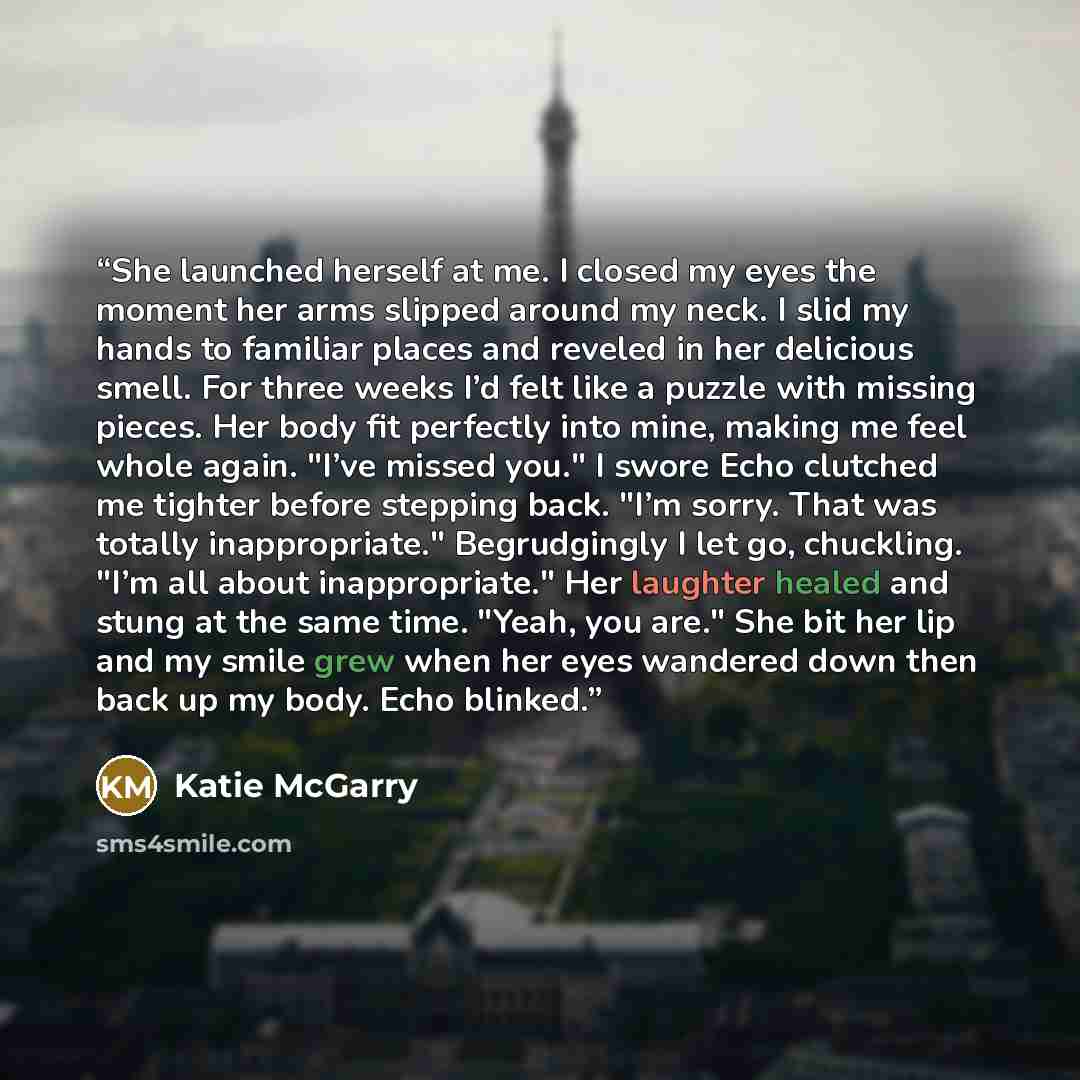 “She launched herself at me. I closed my eyes the moment her arms slipped around my neck. I slid my hands to familiar places and reveled in her delicious smell. For three weeks I’d felt like a puzzle with missing pieces. Her body fit perfectly into mine, making me feel whole again. "I’ve missed…” quote by Katie McGarry