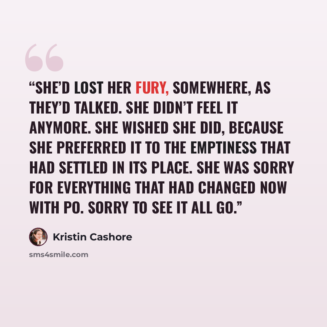 “She’d lost her fury, somewhere, as they’d talked. She didn’t feel it anymore. She wished she did, because she preferred it to the emptiness that had settled in its place. She was sorry for everything that had changed now with Po. Sorry to see it all go.” quote by Kristin Cashore