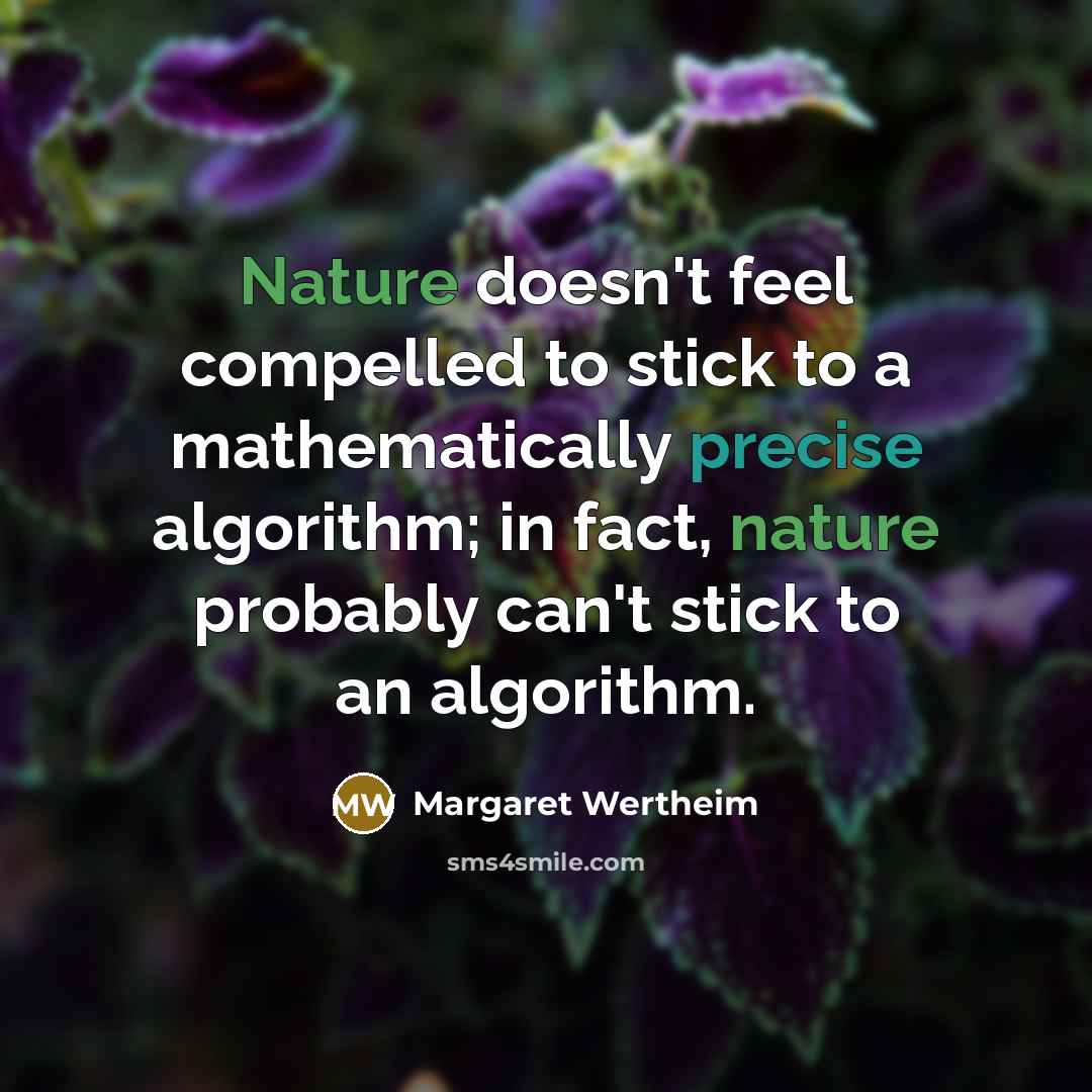“Nature doesn't feel compelled to stick to a mathematically precise algorithm; in fact, nature probably can't stick to an algorithm.” quote by Margaret Wertheim