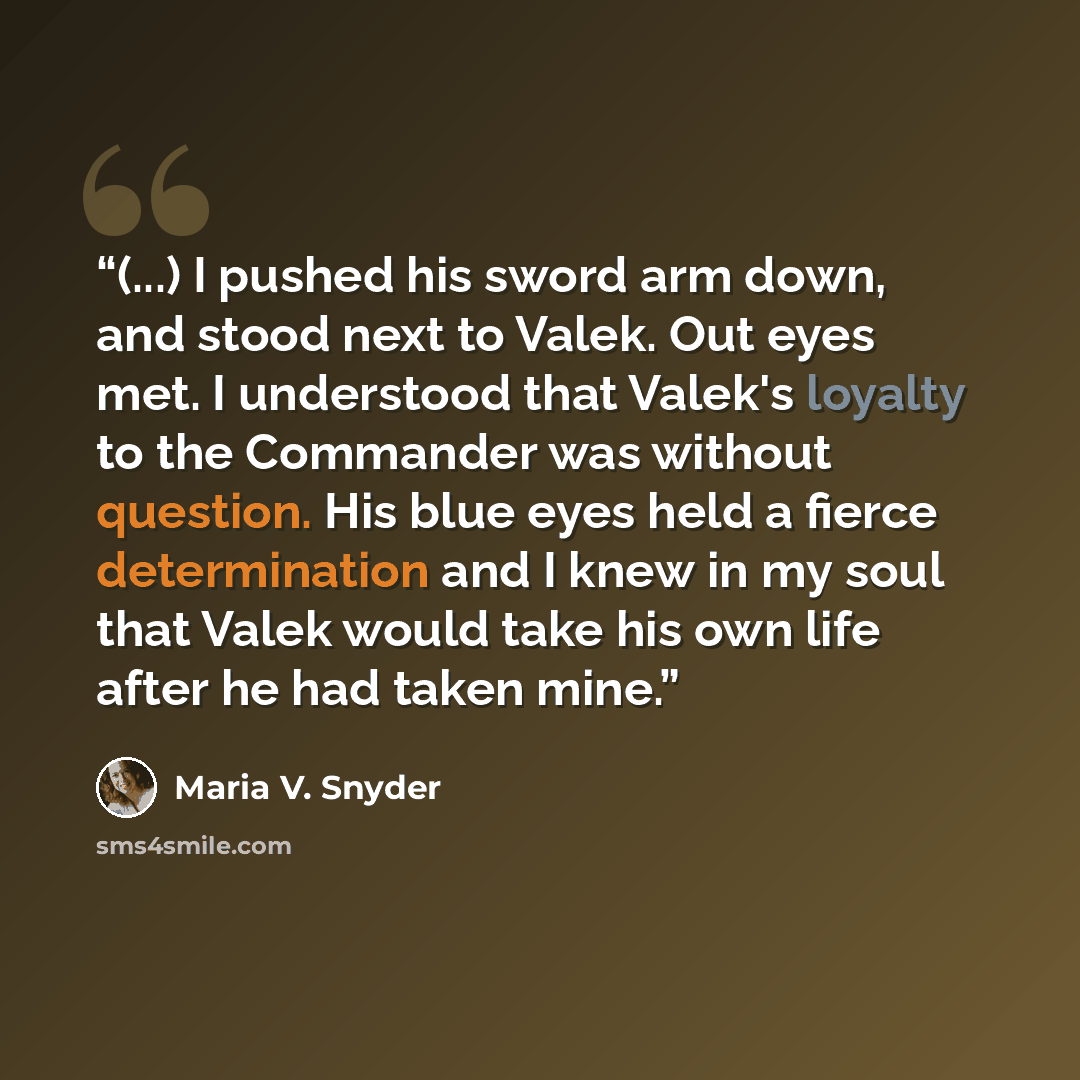 “(...) I pushed his sword arm down, and stood next to Valek. Out eyes met. I understood that Valek's loyalty to the Commander was without question. His blue eyes held a fierce determination and I knew in my soul that Valek would take his own life after he had taken mine.” quote by Maria V. Snyder