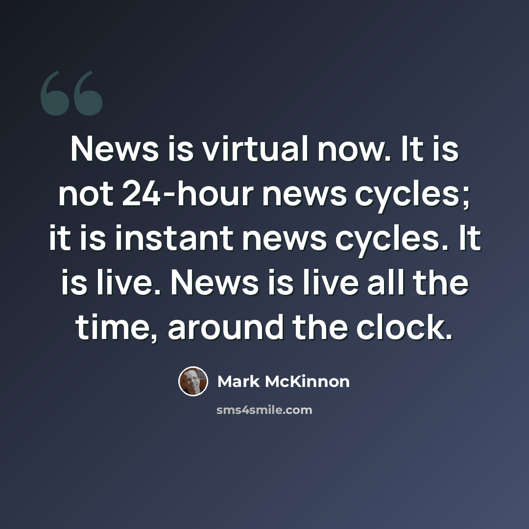 “News is virtual now. It is not 24-hour news cycles; it is instant news cycles. It is live. News is live all the time, around the clock.” quote by Mark McKinnon