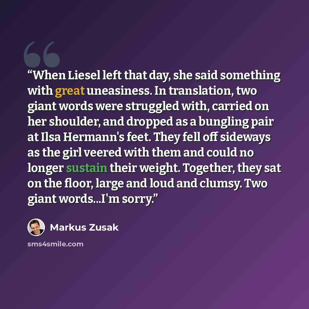 “When Liesel left that day, she said something with great uneasiness. In translation, two giant words were struggled with, carried on her shoulder, and dropped as a bungling pair at Ilsa Hermann's feet. They fell off sideways as the girl veered with them and could no longer sustain their weight…” quote by Markus Zusak