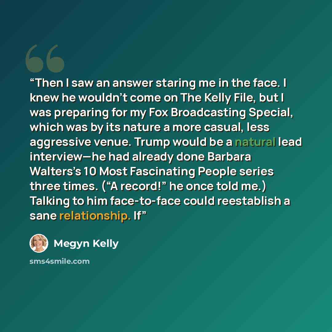 “Then I saw an answer staring me in the face. I knew he wouldn’t come on The Kelly File, but I was preparing for my Fox Broadcasting Special, which was by its nature a more casual, less aggressive venue. Trump would be a natural lead interview—he had already done Barbara Walters’s 10 Most…” quote by Megyn Kelly