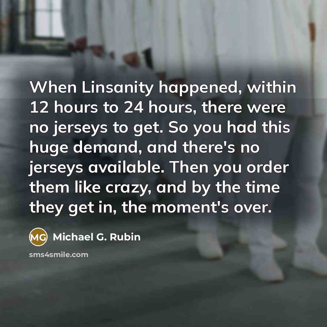 “When Linsanity happened, within 12 hours to 24 hours, there were no jerseys to get. So you had this huge demand, and there's no jerseys available. Then you order them like crazy, and by the time they get in, the moment's over.” quote by Michael G. Rubin
