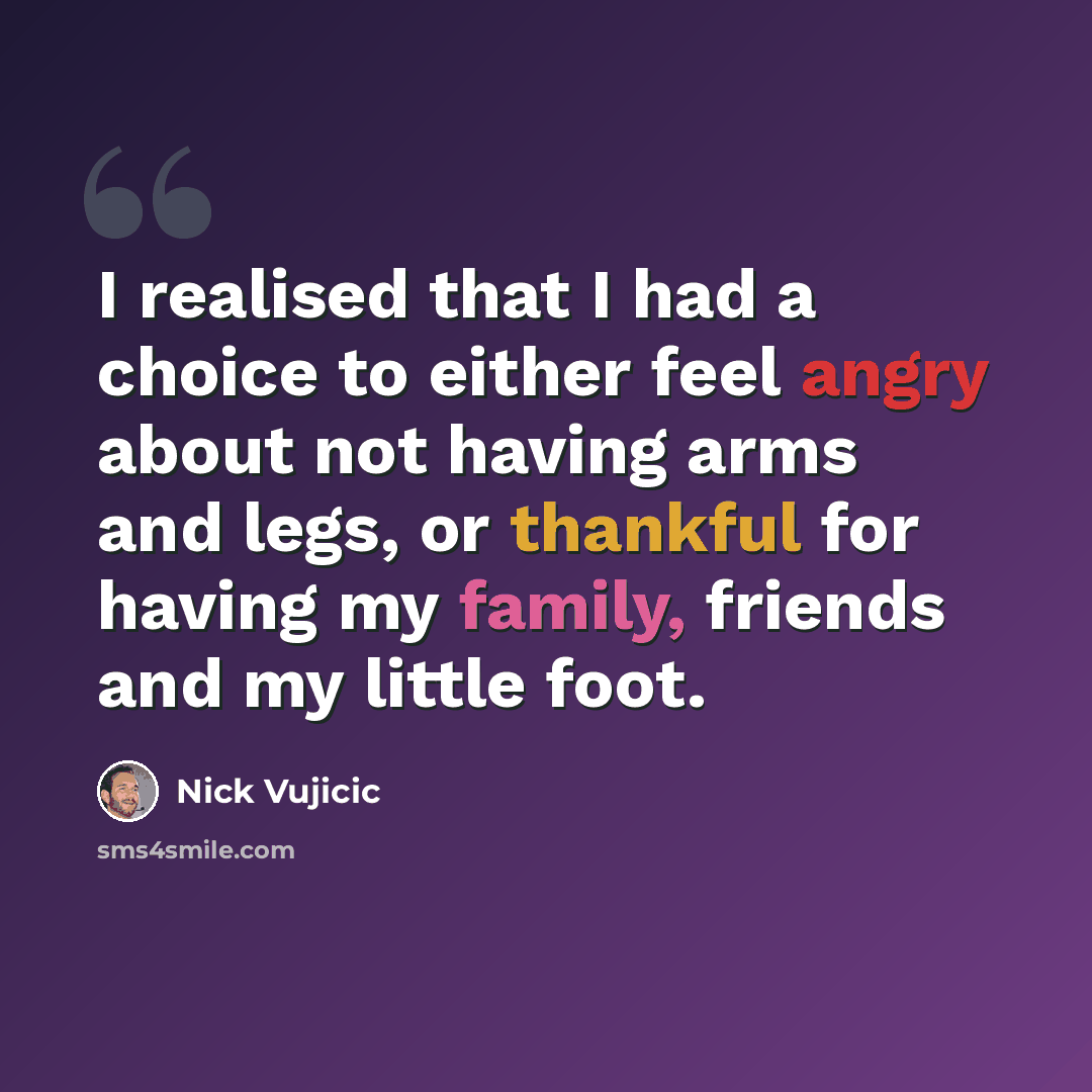 “I realised that I had a choice to either feel angry about not having arms and legs, or thankful for having my family, friends and my little foot.” quote by Nick Vujicic