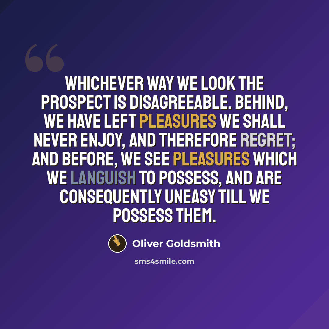 “Whichever way we look the prospect is disagreeable. Behind, we have left pleasures we shall never enjoy, and therefore regret; and before, we see pleasures which we languish to possess, and are consequently uneasy till we possess them.” quote by Oliver Goldsmith