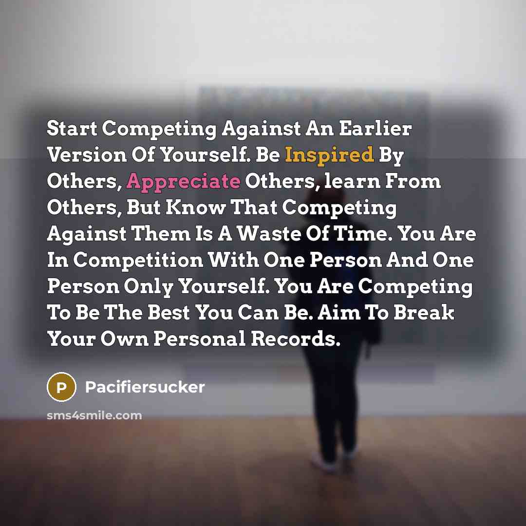 “Start Competing Against An Earlier Version Of Yourself. Be Inspired By Others, Appreciate Others, learn From Others, But Know That Competing Against Them Is A Waste Of Time. You Are In Competition With One Person And One Person Only Yourself. You Are Competing To Be The Best You Can Be. Aim To…” quote by Pacifiersucker