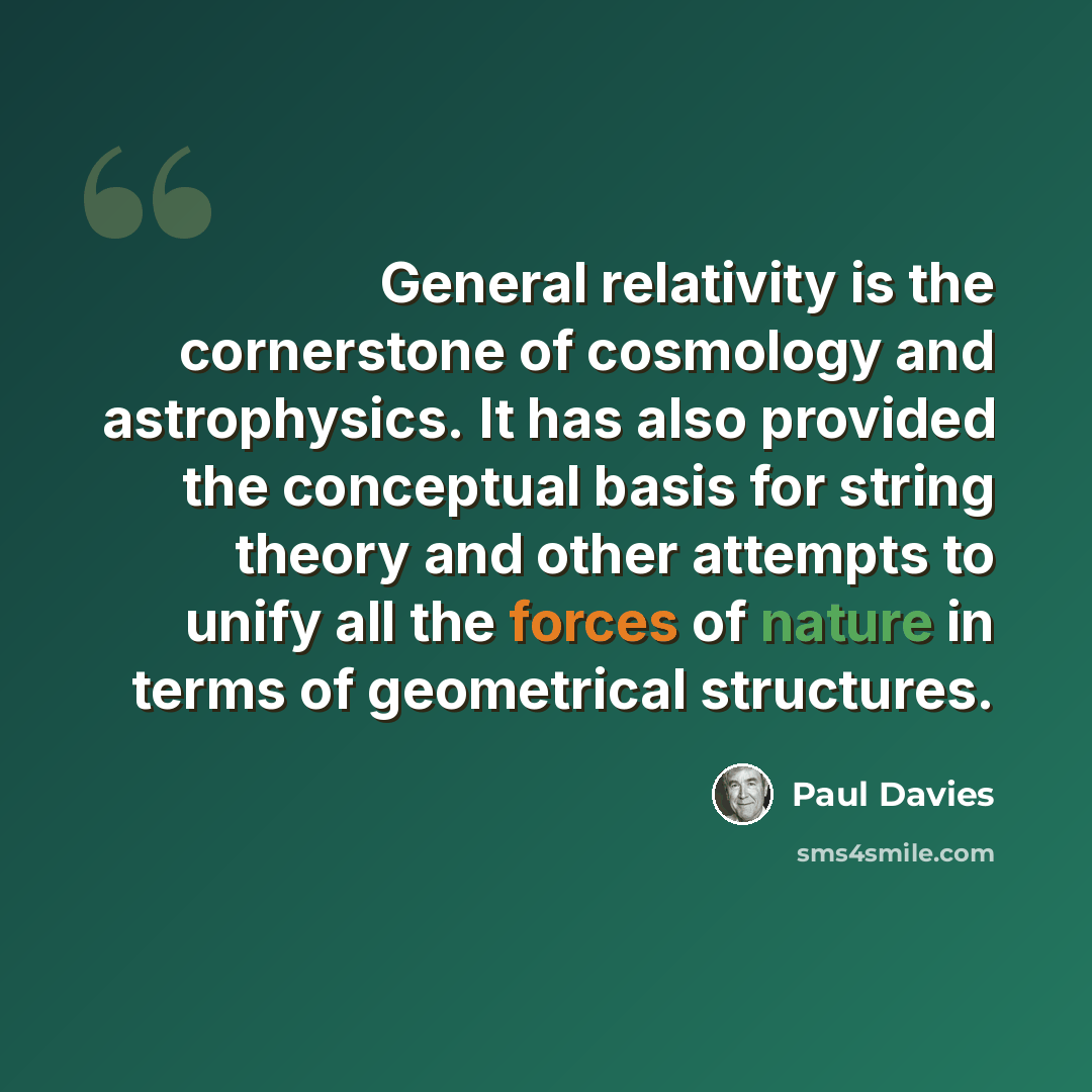 “General relativity is the cornerstone of cosmology and astrophysics. It has also provided the conceptual basis for string theory and other attempts to unify all the forces of nature in terms of geometrical structures.” quote by Paul Davies