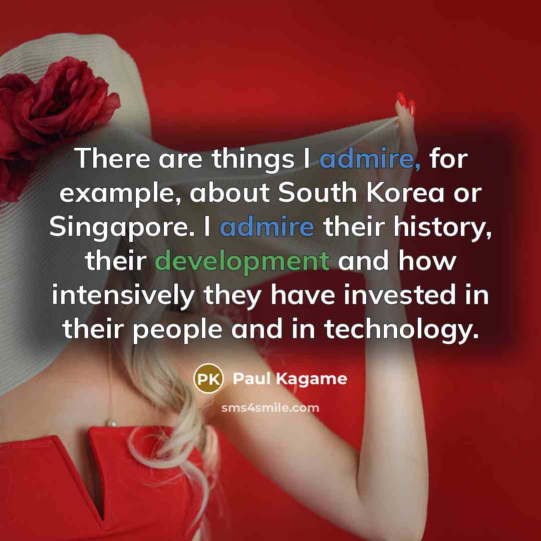 “There are things I admire, for example, about South Korea or Singapore. I admire their history, their development and how intensively they have invested in their people and in technology.” quote by Paul Kagame