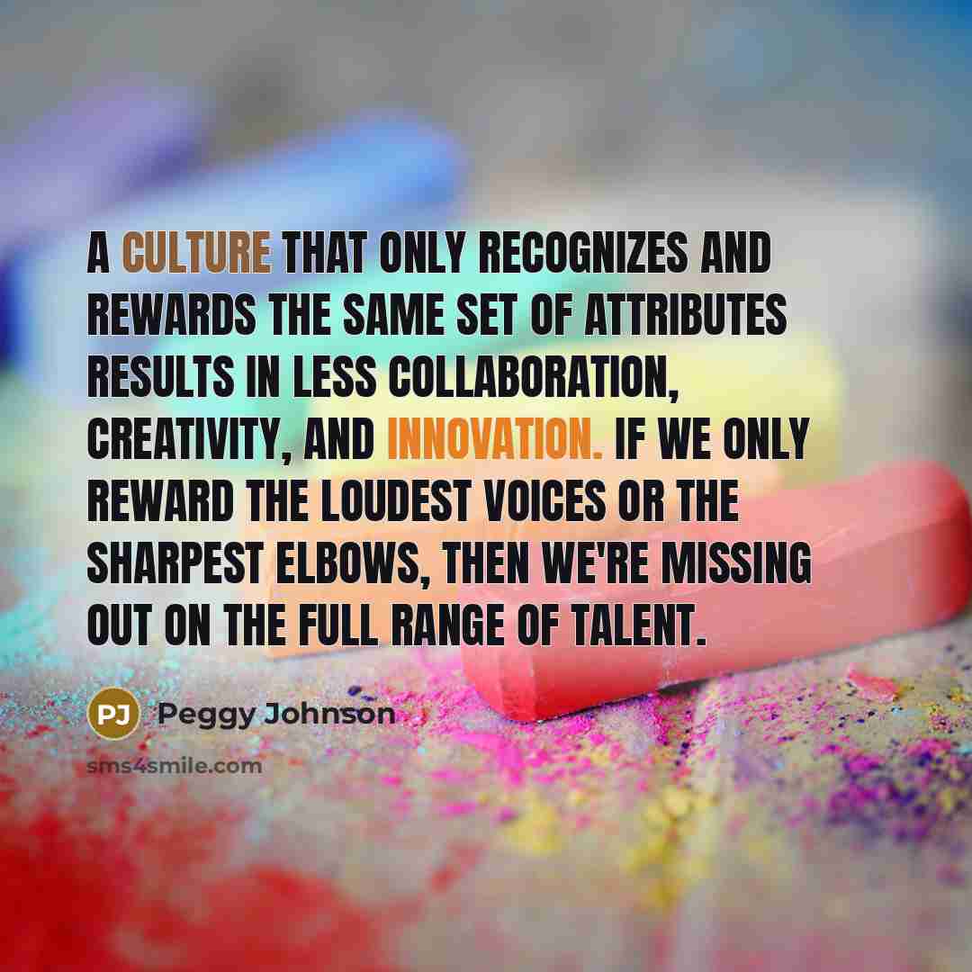 “A culture that only recognizes and rewards the same set of attributes results in less collaboration, creativity, and innovation. If we only reward the loudest voices or the sharpest elbows, then we're missing out on the full range of talent.” quote by Peggy Johnson