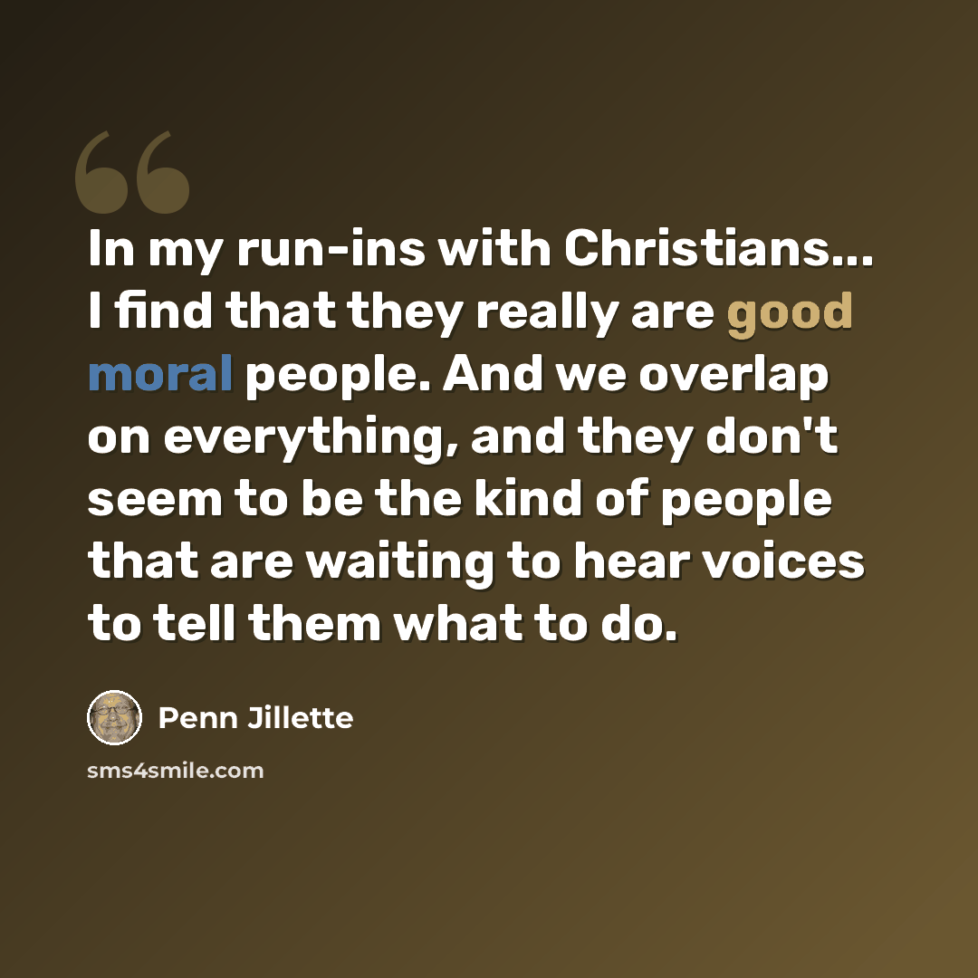 “In my run-ins with Christians... I find that they really are good moral people. And we overlap on everything, and they don't seem to be the kind of people that are waiting to hear voices to tell them what to do.” quote by Penn Jillette