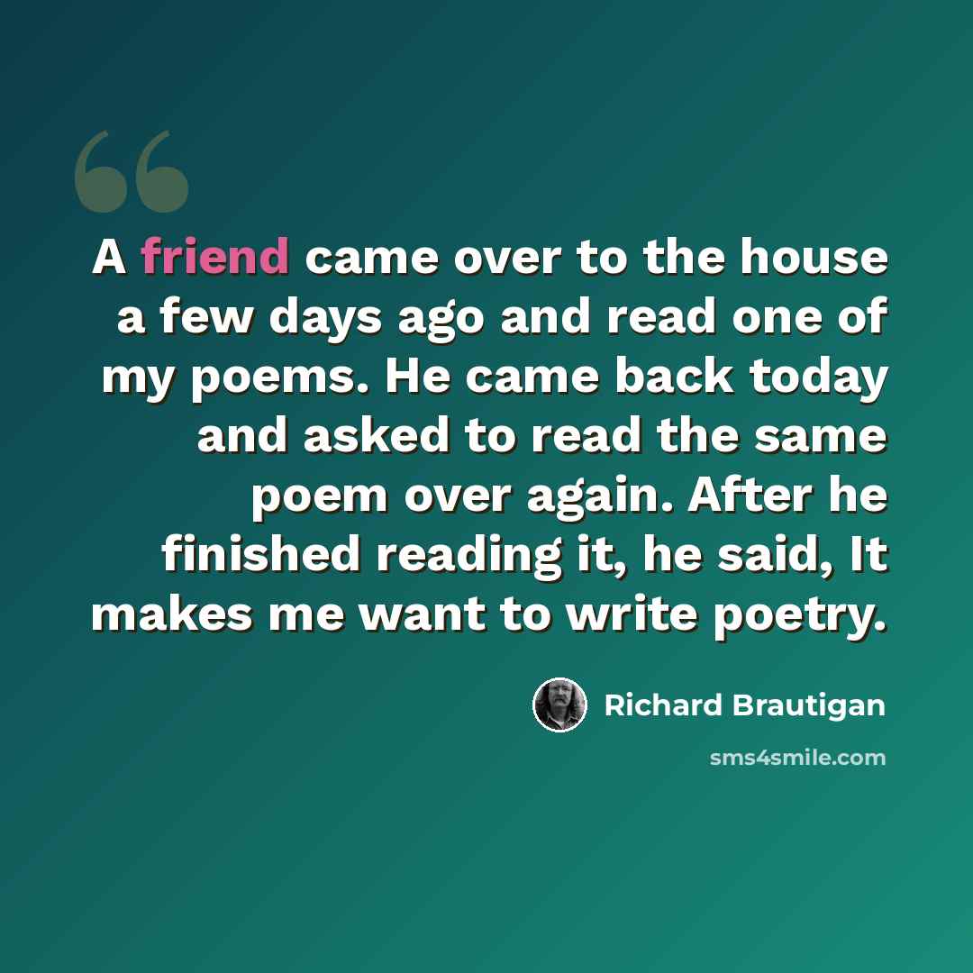 “A friend came over to the house a few days ago and read one of my poems. He came back today and asked to read the same poem over again. After he finished reading it, he said, It makes me want to write poetry.” quote by Richard Brautigan