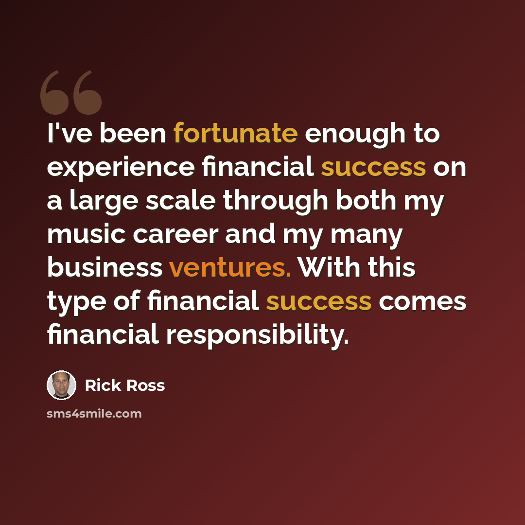 “I've been fortunate enough to experience financial success on a large scale through both my music career and my many business ventures. With this type of financial success comes financial responsibility.” quote by Rick Ross