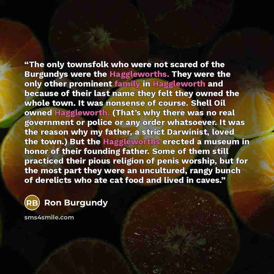 “The only townsfolk who were not scared of the Burgundys were the Haggleworths. They were the only other prominent family in Haggleworth and because of their last name they felt they owned the whole town. It was nonsense of course. Shell Oil owned Haggleworth. (That’s why there was no real…” quote by Ron Burgundy